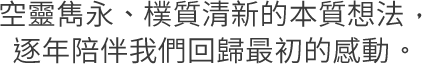 空靈雋永、樸質清新的本質想法，逐年陪伴我們回歸最初的感動。